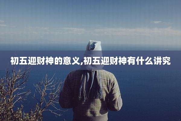 初五迎财神的意义,初五迎财神有什么讲究