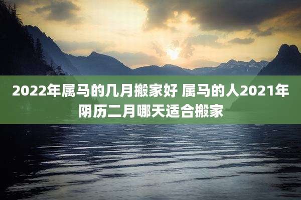 2022年属马的几月搬家好 属马的人2021年阴历二月哪天适合搬家