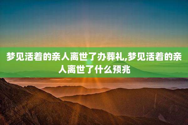 梦见活着的亲人离世了办葬礼,梦见活着的亲人离世了什么预兆