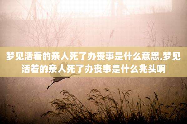 梦见活着的亲人死了办丧事是什么意思,梦见活着的亲人死了办丧事是什么兆头啊