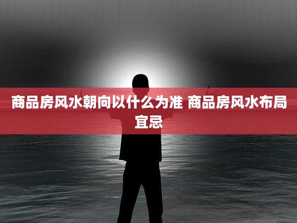 商品房风水朝向以什么为准 商品房风水布局宜忌