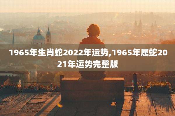 1965年生肖蛇2022年运势,1965年属蛇2021年运势完整版