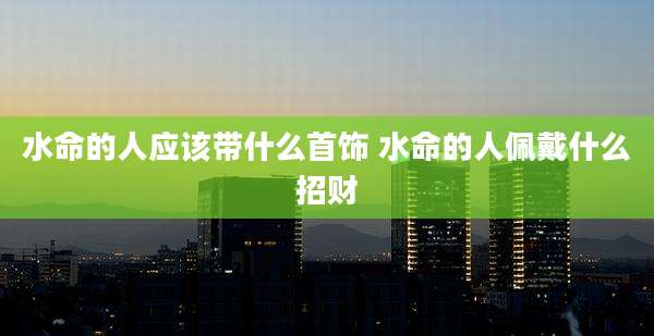 水命的人应该带什么首饰 水命的人佩戴什么招财
