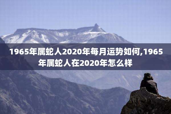 1965年属蛇人2020年每月运势如何,1965年属蛇人在2020年怎么样