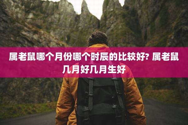 属老鼠哪个月份哪个时辰的比较好? 属老鼠几月好几月生好