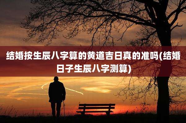 结婚按生辰八字算的黄道吉日真的准吗(结婚日子生辰八字测算)