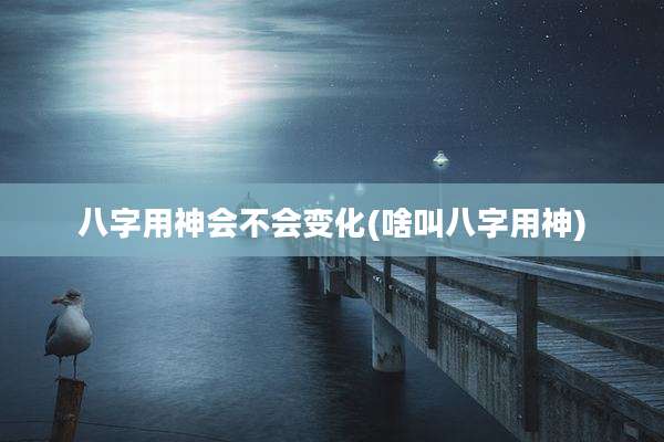 八字用神会不会变化(啥叫八字用神)