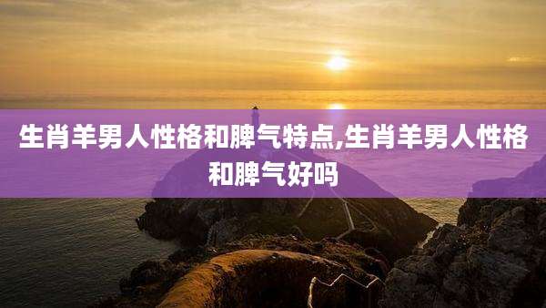生肖羊男人性格和脾气特点,生肖羊男人性格和脾气好吗