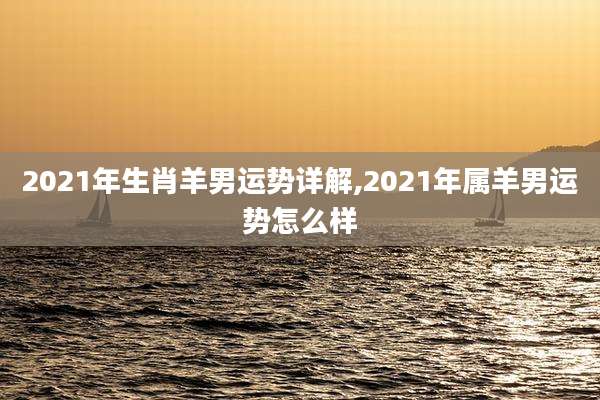 2021年生肖羊男运势详解,2021年属羊男运势怎么样