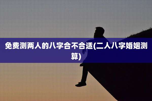 免费测两人的八字合不合适(二人八字婚姻测算)