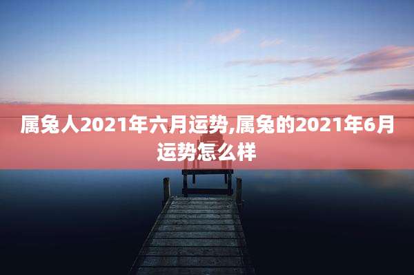 属兔人2021年六月运势,属兔的2021年6月运势怎么样