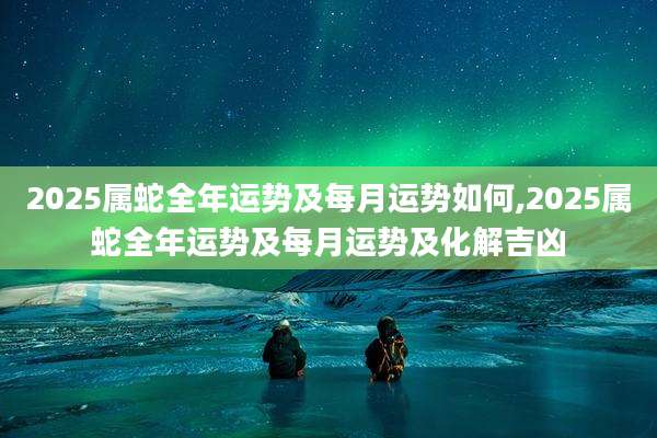 2025属蛇全年运势及每月运势如何,2025属蛇全年运势及每月运势及化解吉凶