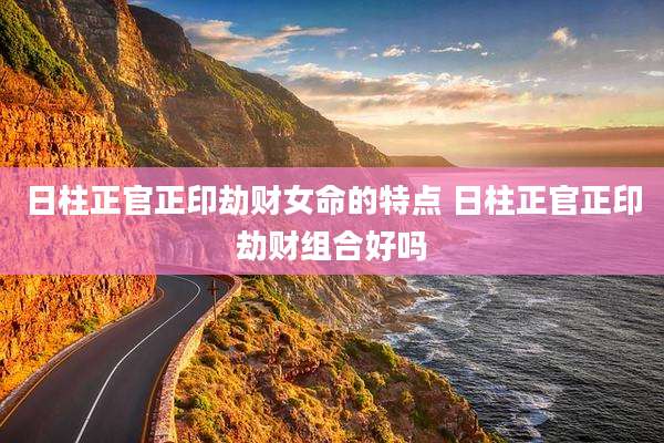 日柱正官正印劫财女命的特点 日柱正官正印劫财组合好吗