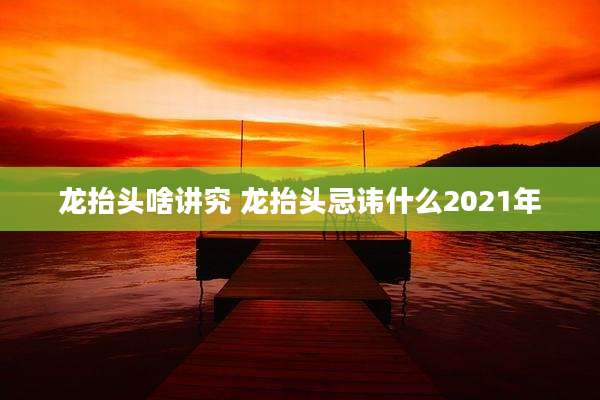 龙抬头啥讲究 龙抬头忌讳什么2021年