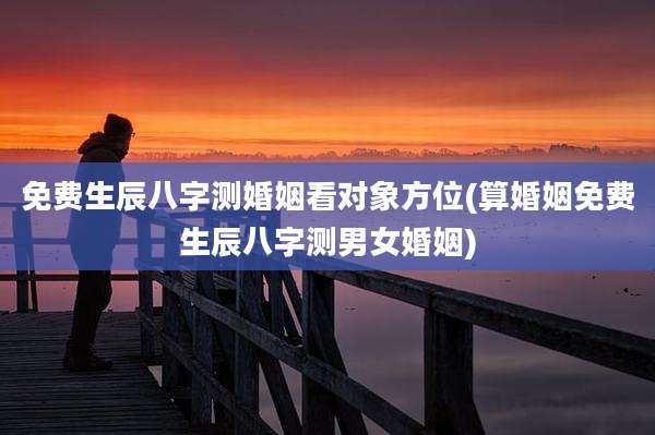 免费生辰八字测婚姻看对象方位(算婚姻免费生辰八字测男女婚姻)