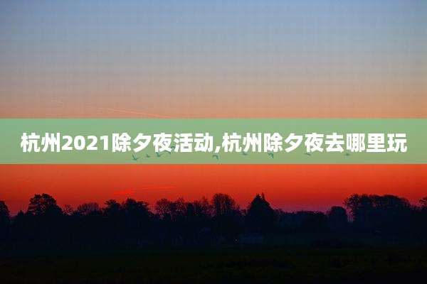 杭州2021除夕夜活动,杭州除夕夜去哪里玩