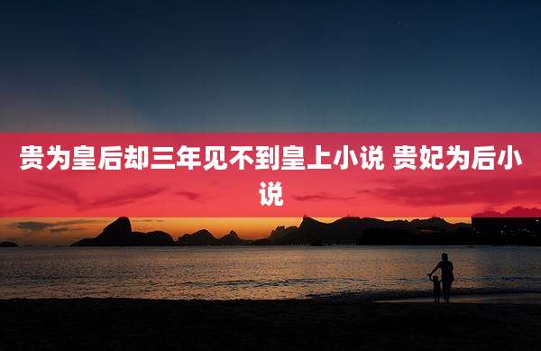贵为皇后却三年见不到皇上小说 贵妃为后小说