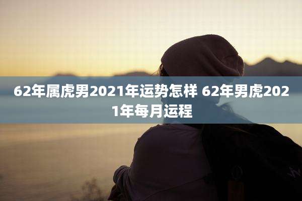 62年属虎男2021年运势怎样 62年男虎2021年每月运程