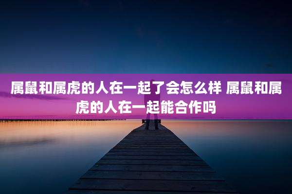 属鼠和属虎的人在一起了会怎么样 属鼠和属虎的人在一起能合作吗
