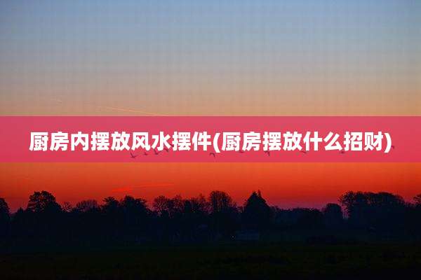 厨房内摆放风水摆件(厨房摆放什么招财)