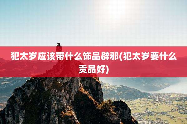 犯太岁应该带什么饰品辟邪(犯太岁要什么贡品好)