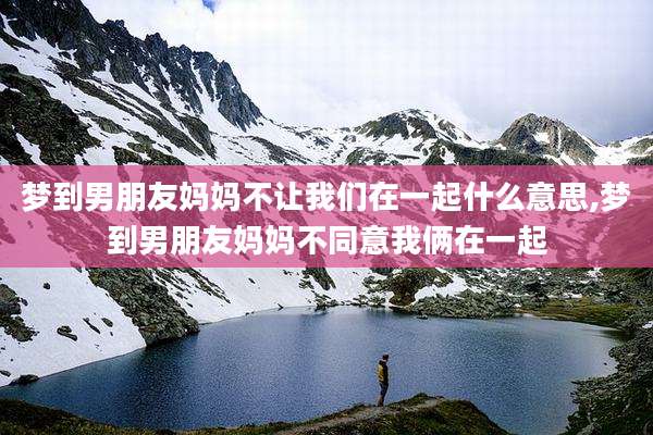 梦到男朋友妈妈不让我们在一起什么意思,梦到男朋友妈妈不同意我俩在一起