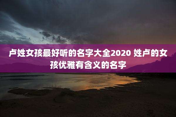 卢姓女孩最好听的名字大全2020 姓卢的女孩优雅有含义的名字
