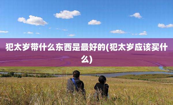 犯太岁带什么东西是最好的(犯太岁应该买什么)