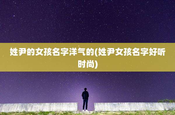 姓尹的女孩名字洋气的(姓尹女孩名字好听时尚)