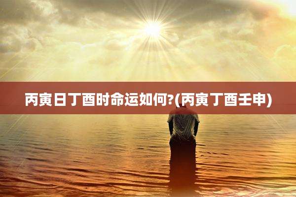 丙寅日丁酉时命运如何?(丙寅丁酉壬申)
