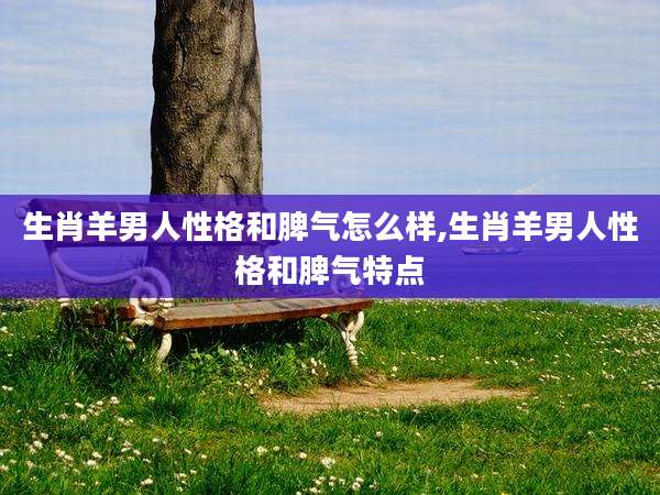生肖羊男人性格和脾气怎么样,生肖羊男人性格和脾气特点