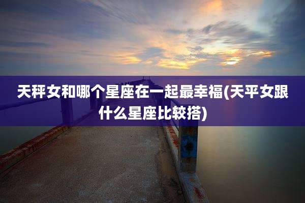 天秤女和哪个星座在一起最幸福(天平女跟什么星座比较搭)