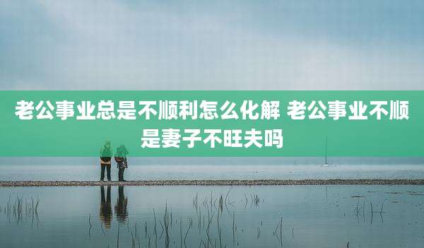老公事业总是不顺利怎么化解 老公事业不顺是妻子不旺夫吗
