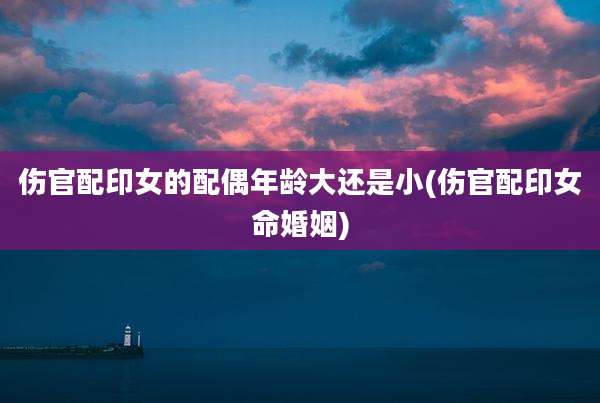 伤官配印女的配偶年龄大还是小(伤官配印女命婚姻)