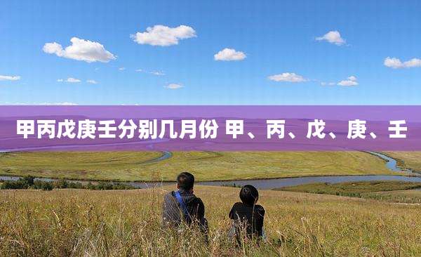 甲丙戊庚壬分别几月份 甲、丙、戊、庚、壬