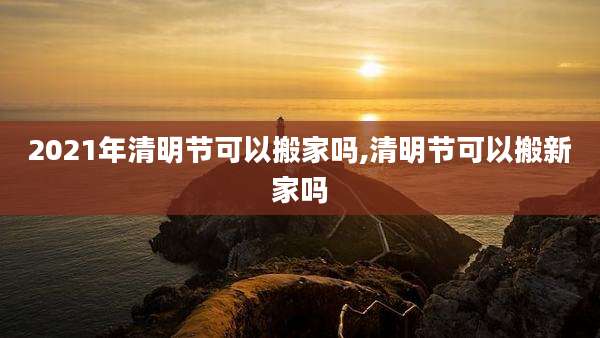 2021年清明节可以搬家吗,清明节可以搬新家吗