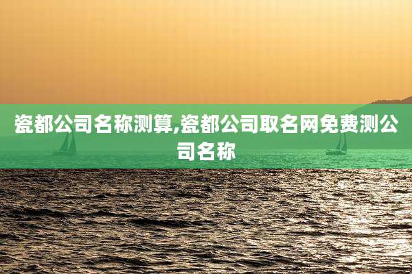 瓷都公司名称测算,瓷都公司取名网免费测公司名称