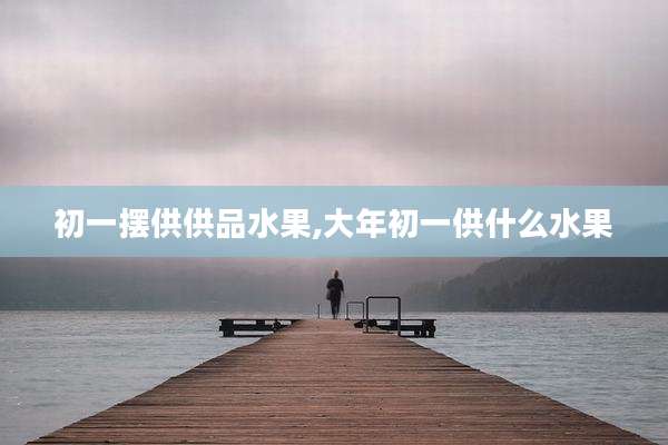 初一摆供供品水果,大年初一供什么水果