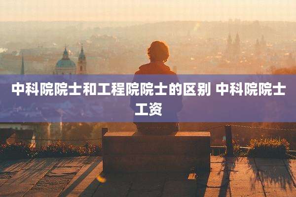 中科院院士和工程院院士的区别 中科院院士工资