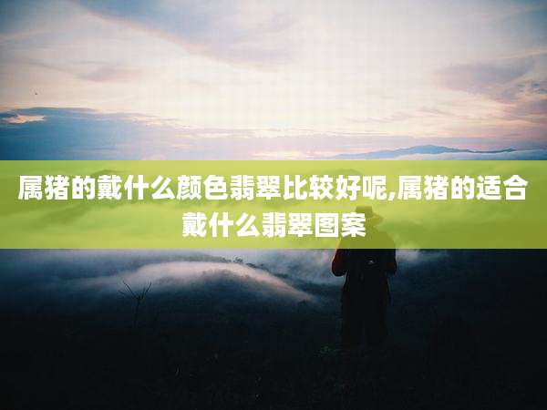 属猪的戴什么颜色翡翠比较好呢,属猪的适合戴什么翡翠图案