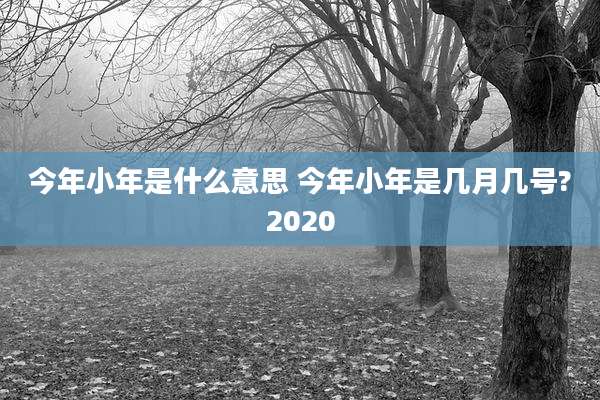 今年小年是什么意思 今年小年是几月几号?2020