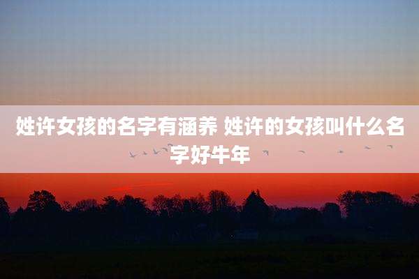 姓许女孩的名字有涵养 姓许的女孩叫什么名字好牛年