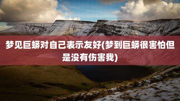 梦见巨蟒对自己表示友好(梦到巨蟒很害怕但是没有伤害我)