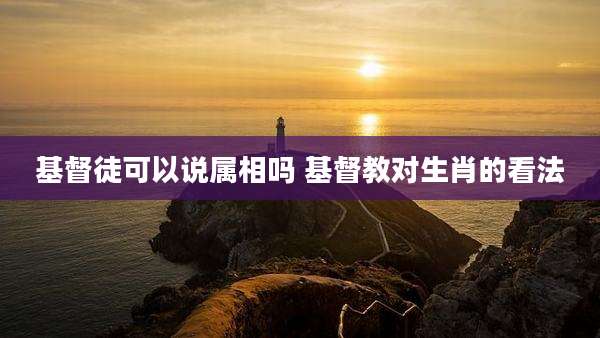 基督徒可以说属相吗 基督教对生肖的看法