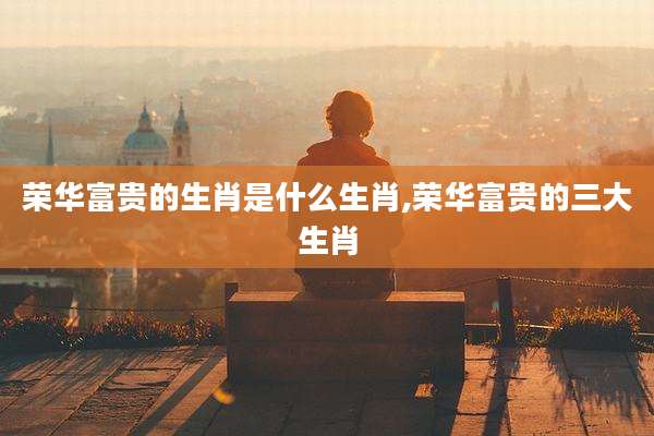 荣华富贵的生肖是什么生肖,荣华富贵的三大生肖