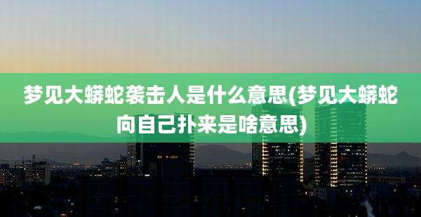 梦见大蟒蛇袭击人是什么意思(梦见大蟒蛇向自己扑来是啥意思)
