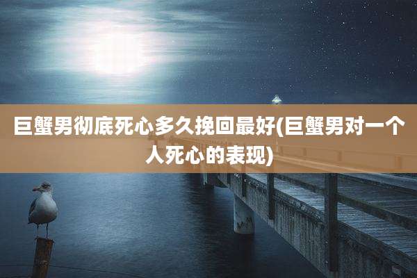 巨蟹男彻底死心多久挽回最好(巨蟹男对一个人死心的表现)