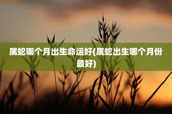 属蛇哪个月出生命运好(属蛇出生哪个月份最好)