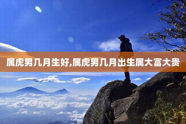 属虎男几月生好,属虎男几月出生属大富大贵