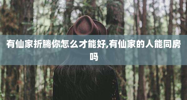 有仙家折腾你怎么才能好,有仙家的人能同房吗